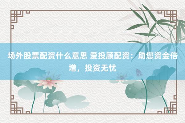 场外股票配资什么意思 爱投顾配资：助您资金倍增，投资无忧