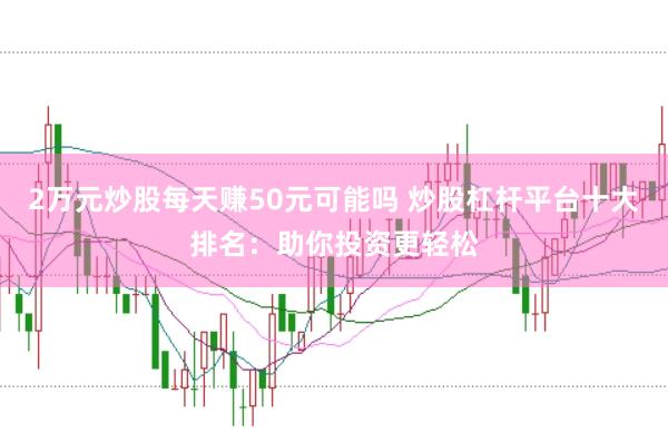 2万元炒股每天赚50元可能吗 炒股杠杆平台十大排名：助你投资更轻松