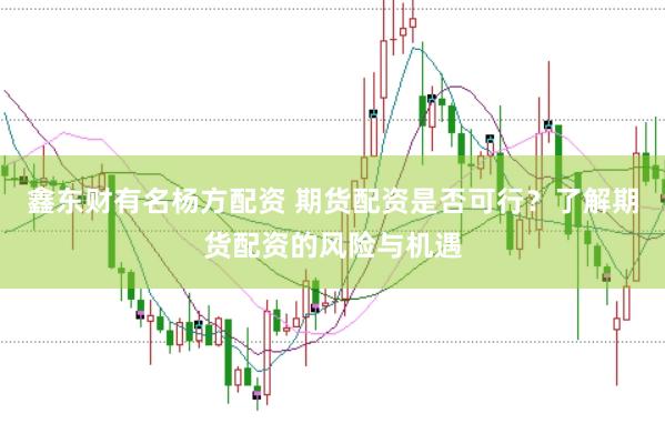 鑫东财有名杨方配资 期货配资是否可行？了解期货配资的风险与机遇