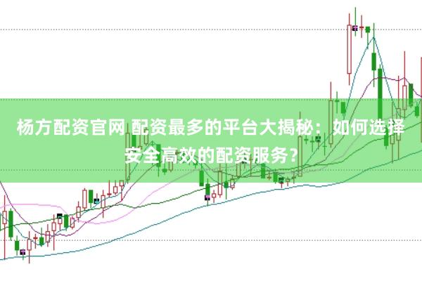 杨方配资官网 配资最多的平台大揭秘：如何选择安全高效的配资服务？
