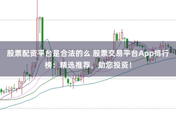 股票配资平台是合法的么 股票交易平台App排行榜：精选推荐，助您投资！