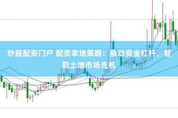 炒股配资门户 配资拿地策略：撬动资金杠杆，智取土地市场先机