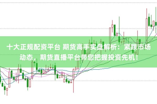 十大正规配资平台 期货高手实盘解析：紧跟市场动态，期货直播平台带您把握投资先机！