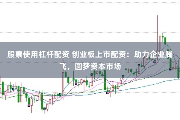股票使用杠杆配资 创业板上市配资：助力企业腾飞，圆梦资本市场