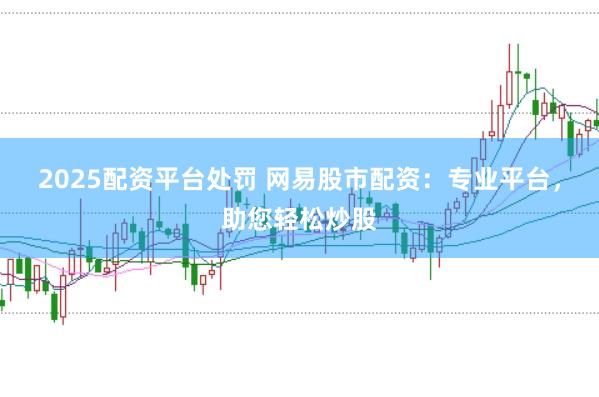 2025配资平台处罚 网易股市配资：专业平台，助您轻松炒股