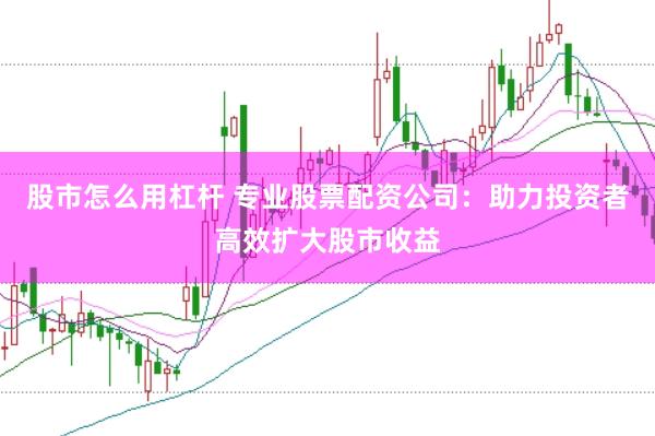 股市怎么用杠杆 专业股票配资公司：助力投资者高效扩大股市收益
