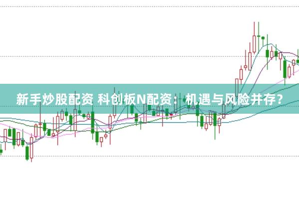 新手炒股配资 科创板N配资：机遇与风险并存？