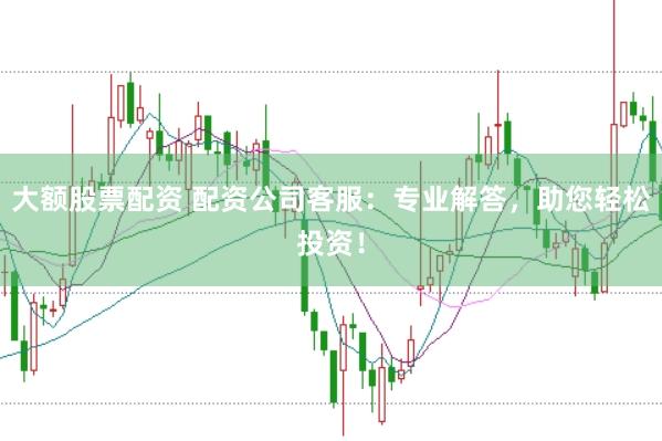 大额股票配资 配资公司客服：专业解答，助您轻松投资！