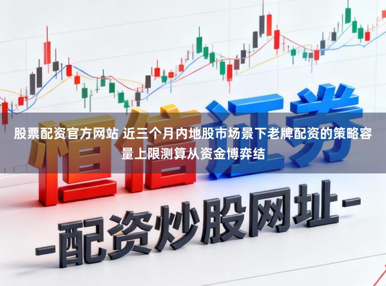 股票配资官方网站 近三个月内地股市场景下老牌配资的策略容量上限测算从资金博弈结