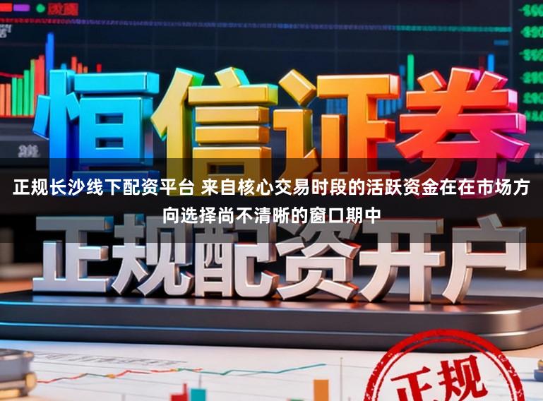 正规长沙线下配资平台 来自核心交易时段的活跃资金在在市场方向选择尚不清晰的窗口期中