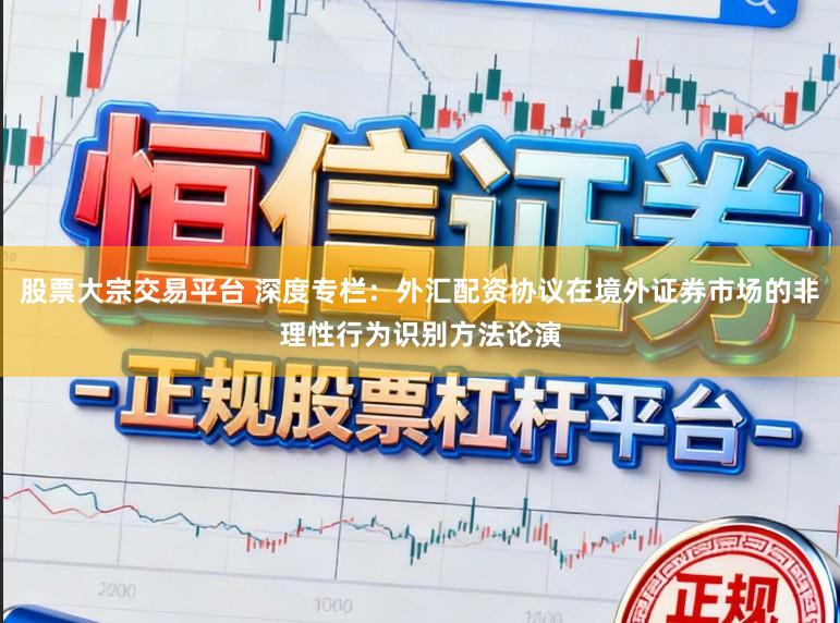 股票大宗交易平台 深度专栏：外汇配资协议在境外证券市场的非理性行为识别方法论演