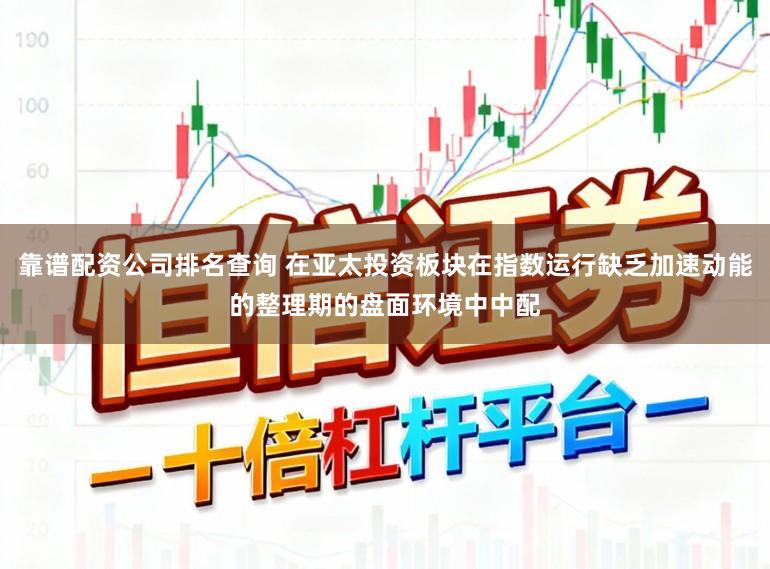 靠谱配资公司排名查询 在亚太投资板块在指数运行缺乏加速动能的整理期的盘面环境中中配