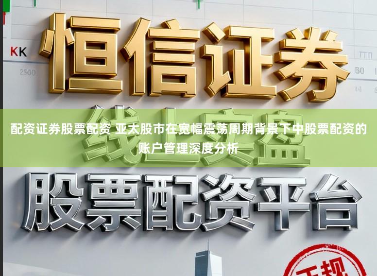 配资证券股票配资 亚太股市在宽幅震荡周期背景下中股票配资的账户管理深度分析