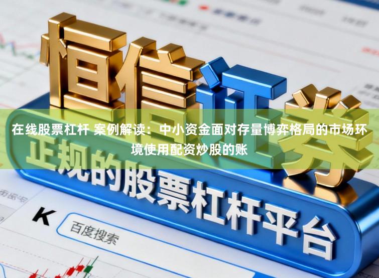 在线股票杠杆 案例解读：中小资金面对存量博弈格局的市场环境使用配资炒股的账