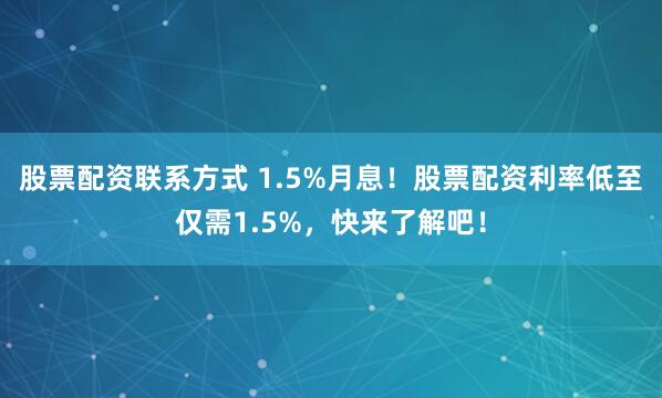 股票配资联系方式 1.5%月息！股票配资利率低至仅需1.5%，快来了解吧！