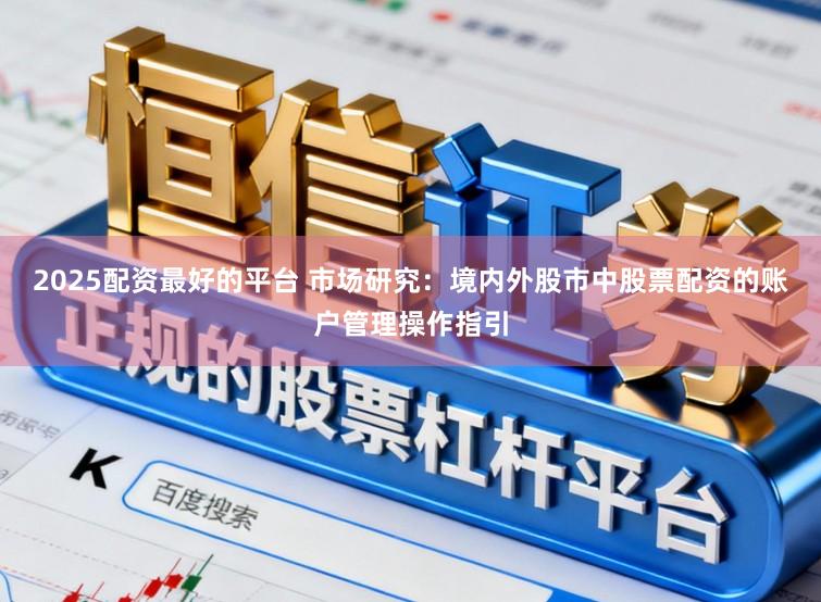 2025配资最好的平台 市场研究:境内外股市中股票配资的账户管理操作指引